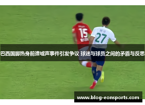 巴西国脚热身前遭嘘声事件引发争议 球迷与球员之间的矛盾与反思