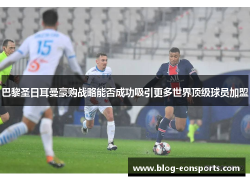 巴黎圣日耳曼豪购战略能否成功吸引更多世界顶级球员加盟