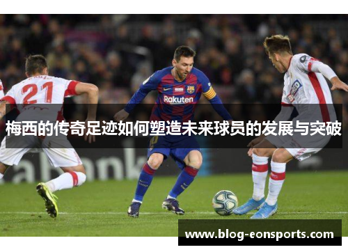 梅西的传奇足迹如何塑造未来球员的发展与突破