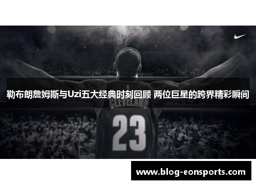 勒布朗詹姆斯与Uzi五大经典时刻回顾 两位巨星的跨界精彩瞬间