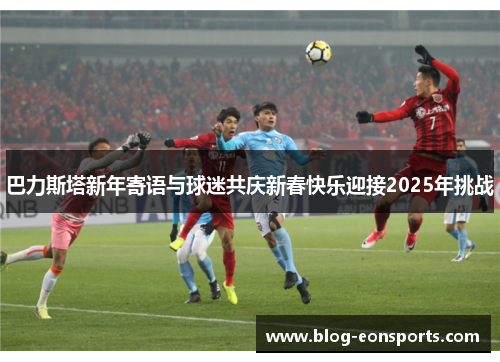 巴力斯塔新年寄语与球迷共庆新春快乐迎接2025年挑战