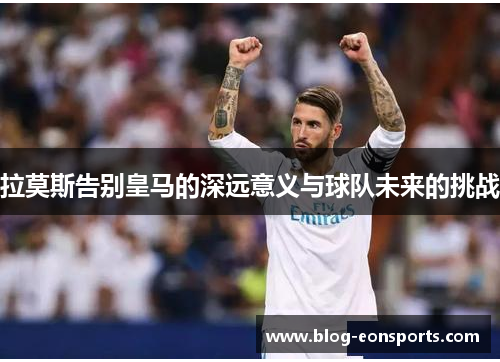 拉莫斯告别皇马的深远意义与球队未来的挑战