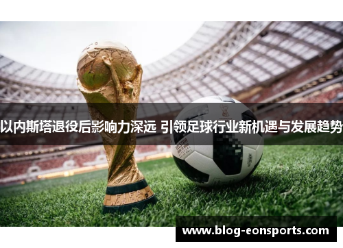 以内斯塔退役后影响力深远 引领足球行业新机遇与发展趋势
