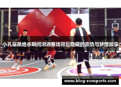 小孔塞桑绝杀瞬间泪洒赛场背后隐藏的亲情与梦想故事