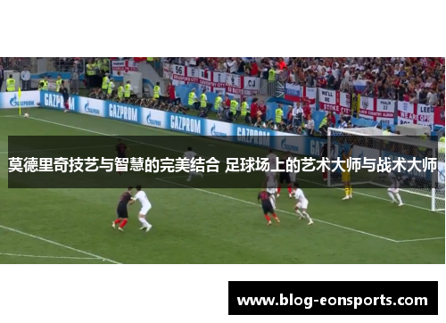 莫德里奇技艺与智慧的完美结合 足球场上的艺术大师与战术大师