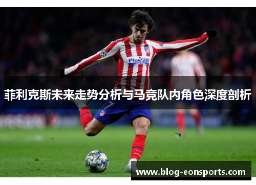 菲利克斯未来走势分析与马竞队内角色深度剖析