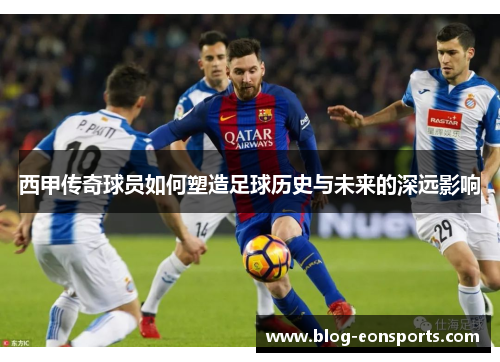 西甲传奇球员如何塑造足球历史与未来的深远影响