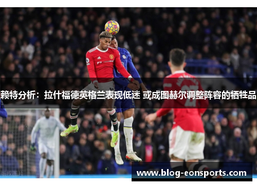 赖特分析：拉什福德英格兰表现低迷 或成图赫尔调整阵容的牺牲品