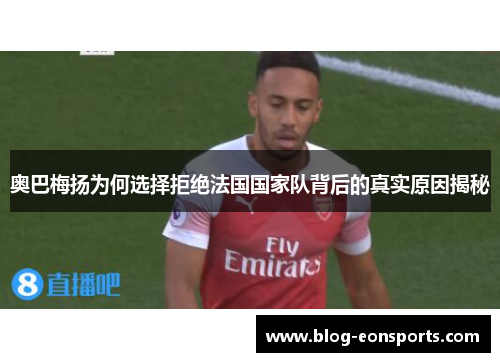 奥巴梅扬为何选择拒绝法国国家队背后的真实原因揭秘